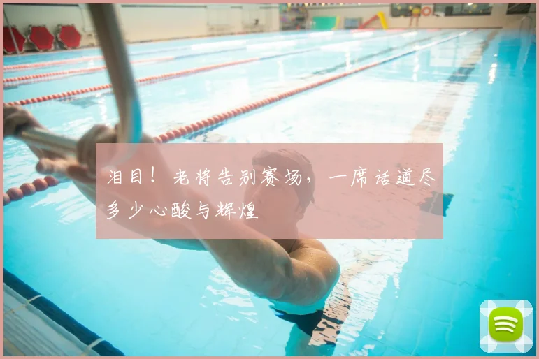 泪目！老将告别赛场，一席话道尽多少心酸与辉煌