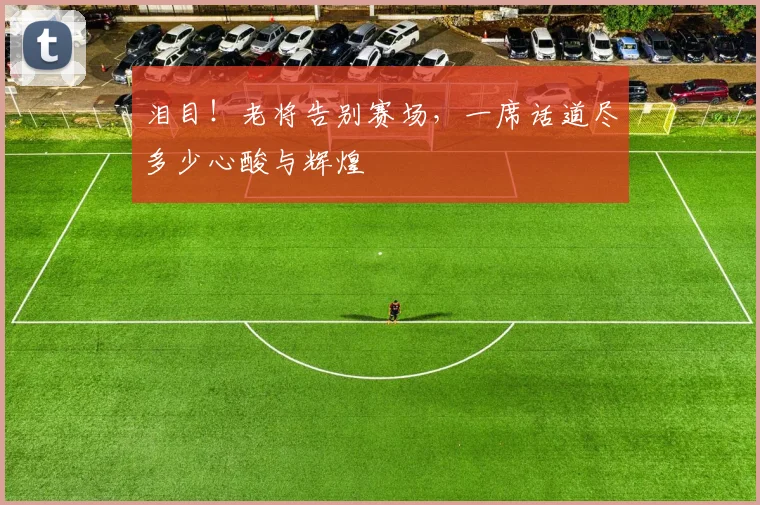 泪目！老将告别赛场，一席话道尽多少心酸与辉煌