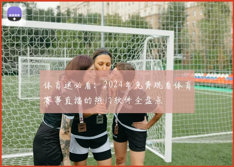 体育迷必看：2024年免费观看体育赛事直播的热门软件全盘点